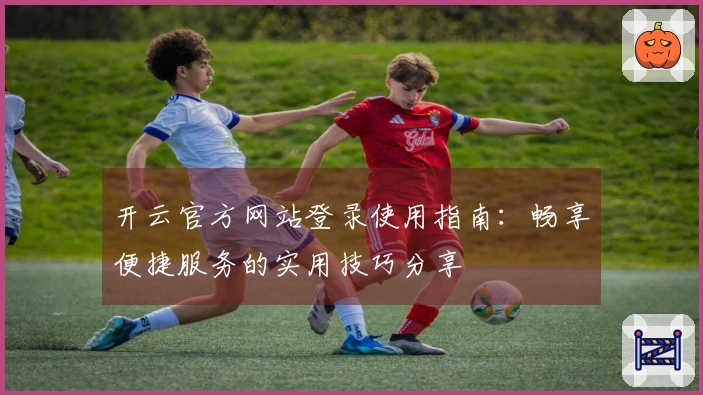 开云官方网站登录使用指南:畅享便捷服务的实用技巧分享
