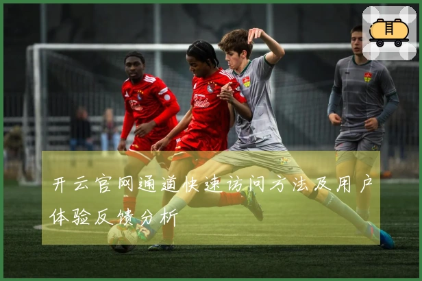 开云官网通道快速访问方法及用户体验反馈分析
